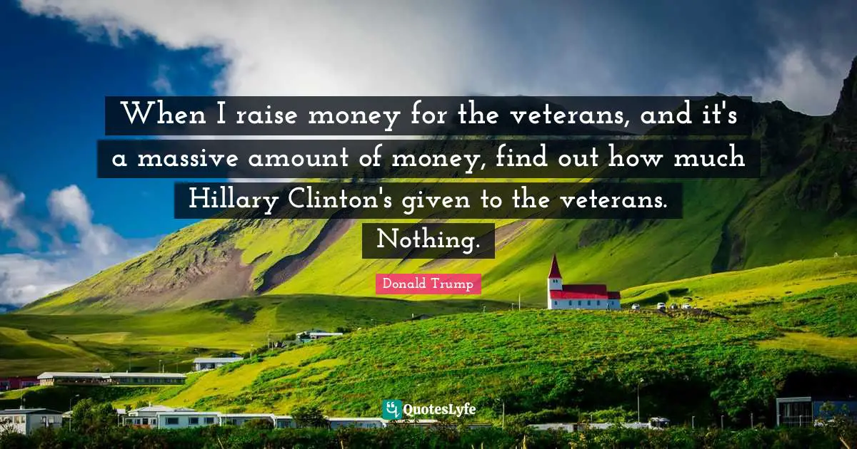 When I raise money for the veterans, and it's a massive amount of money, find out how much Hillary Clinton's given to the veterans. Nothing.