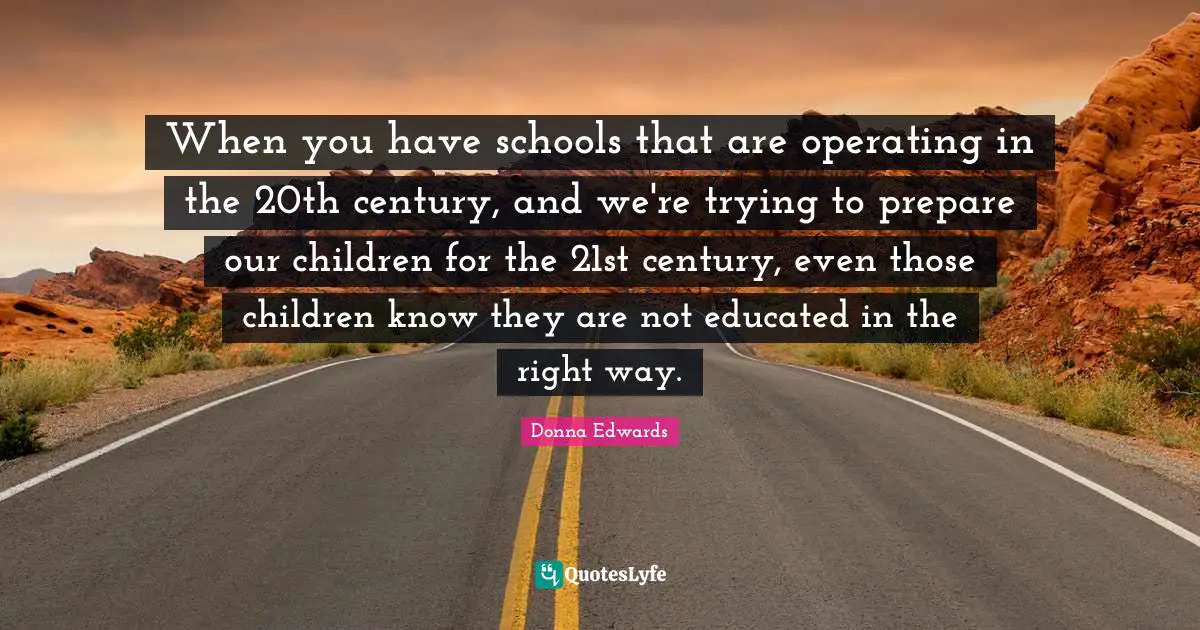 When you have schools that are operating in the 20th century, and we're trying to prepare our children for the 21st century, even those children know they are not educated in the right way.