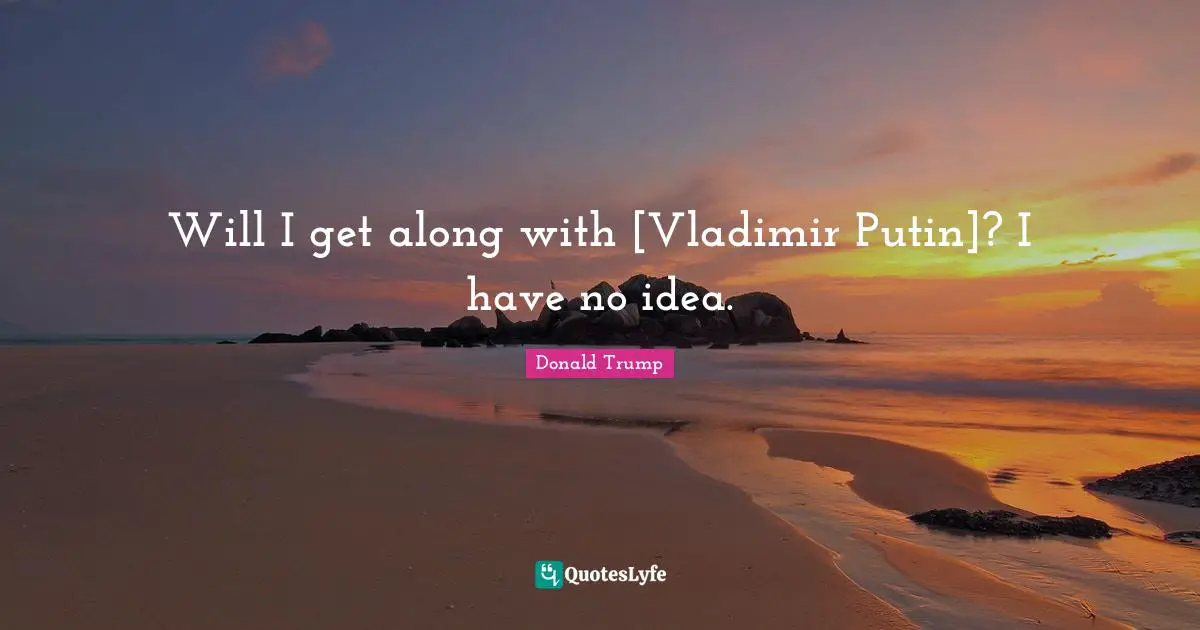 Will I get along with [Vladimir Putin]? I have no idea.