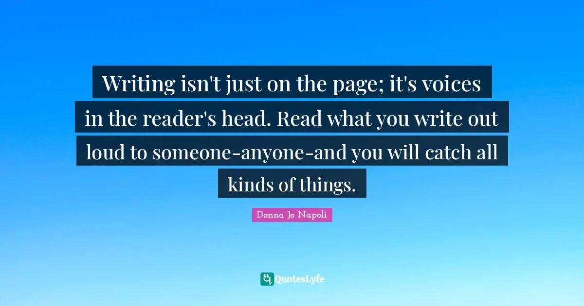 Reader Quotes: "Writing isn't just on the page; it's voices in the reader's head. Read what you write out loud to someone-anyone-and you will catch all kinds of things."