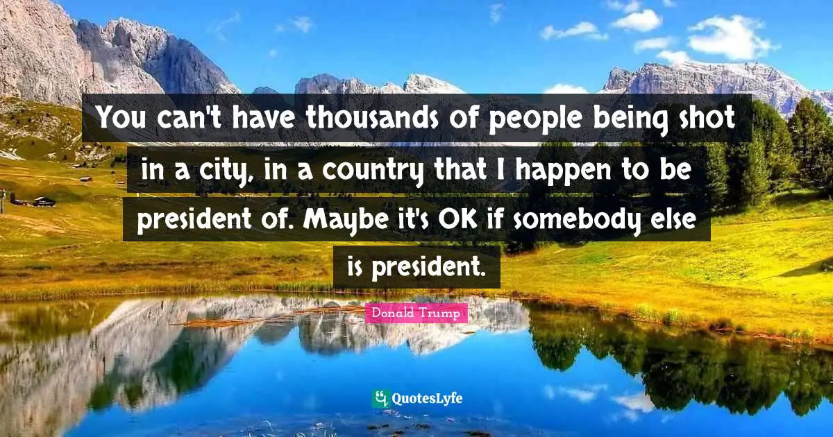 You can't have thousands of people being shot in a city, in a country that I happen to be president of. Maybe it's OK if somebody else is president.