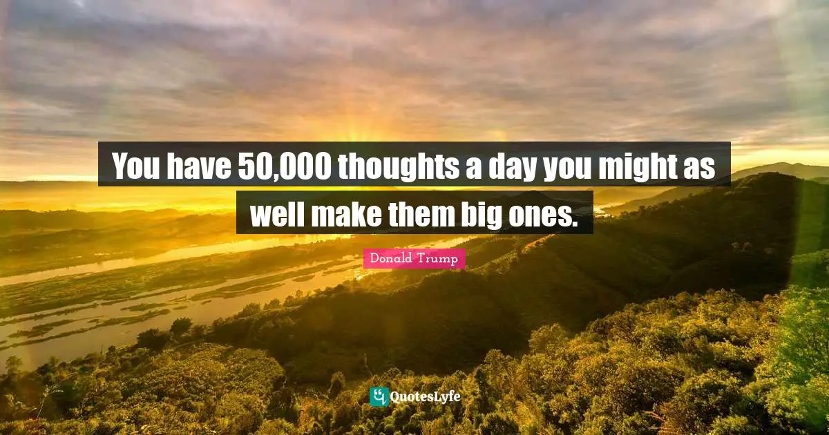 You have 50,000 thoughts a day you might as well make them big ones.