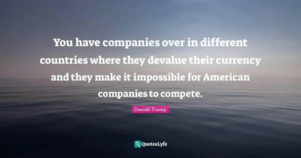 You have companies over in different countries where they devalue their currency and they make it impossible for American companies to compete.