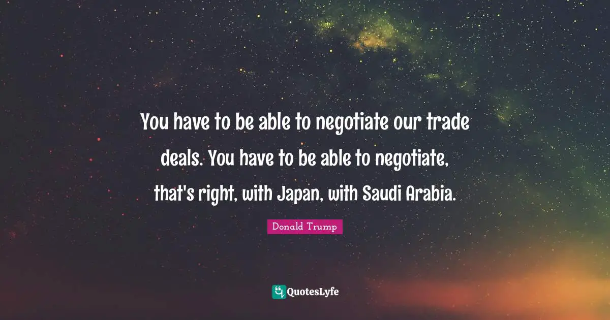You have to be able to negotiate our trade deals. You have to be able to negotiate, that's right, with Japan, with Saudi Arabia.
