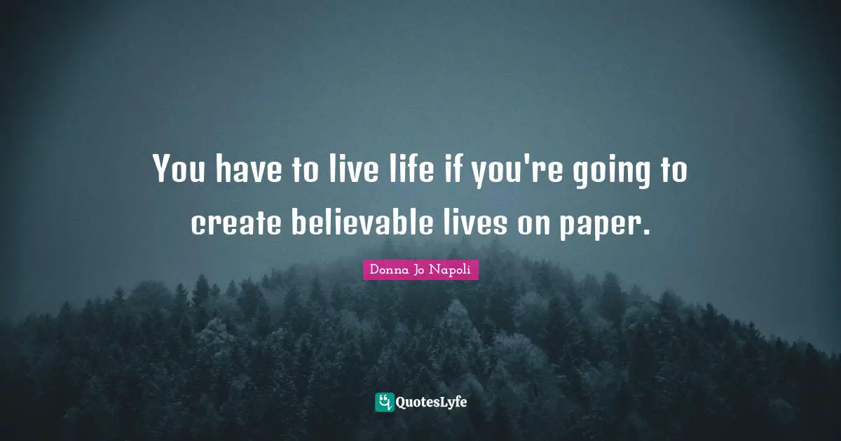 You have to live life if you're going to create believable lives on paper.