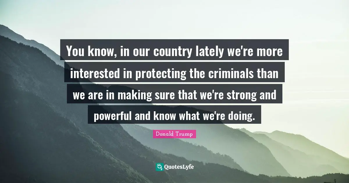 You know, in our country lately we're more interested in protecting the criminals than we are in making sure that we're strong and powerful and know what we're doing.