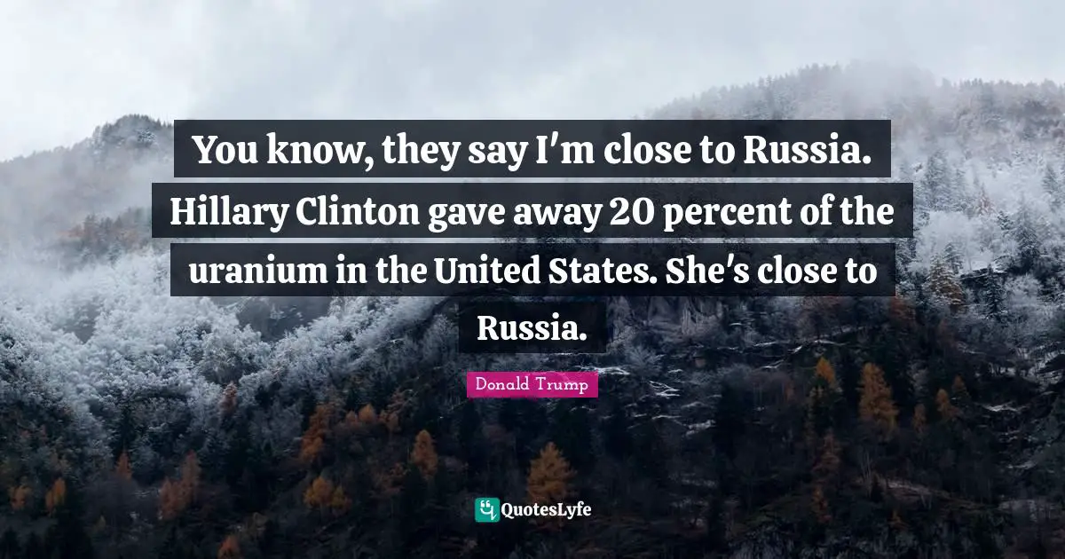 You know, they say I'm close to Russia. Hillary Clinton gave away 20 percent of the uranium in the United States. She's close to Russia.