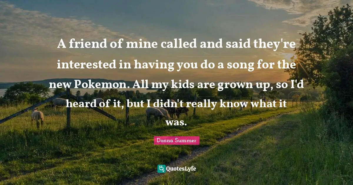 A friend of mine called and said they're interested in having you do a song for the new Pokemon. All my kids are grown up, so I'd heard of it, but I didn't really know what it was.