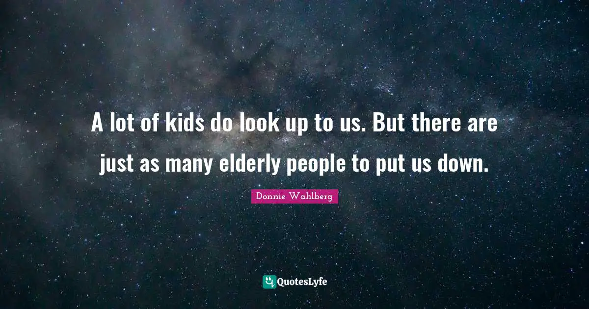 A lot of kids do look up to us. But there are just as many elderly people to put us down.