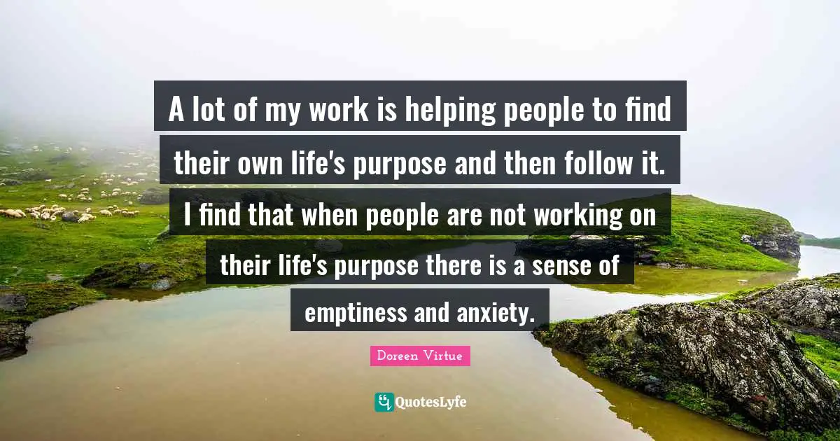 A lot of my work is helping people to find their own life's purpose and then follow it. I find that when people are not working on their life's purpose there is a sense of emptiness and anxiety.