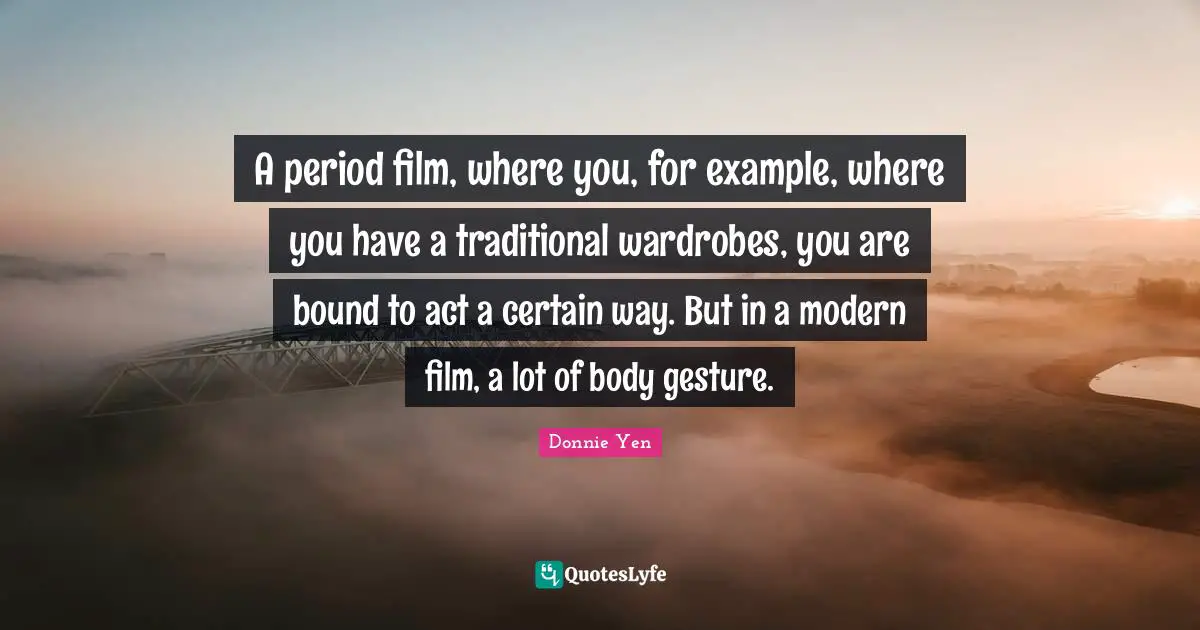 A period film, where you, for example, where you have a traditional wardrobes, you are bound to act a certain way. But in a modern film, a lot of body gesture.