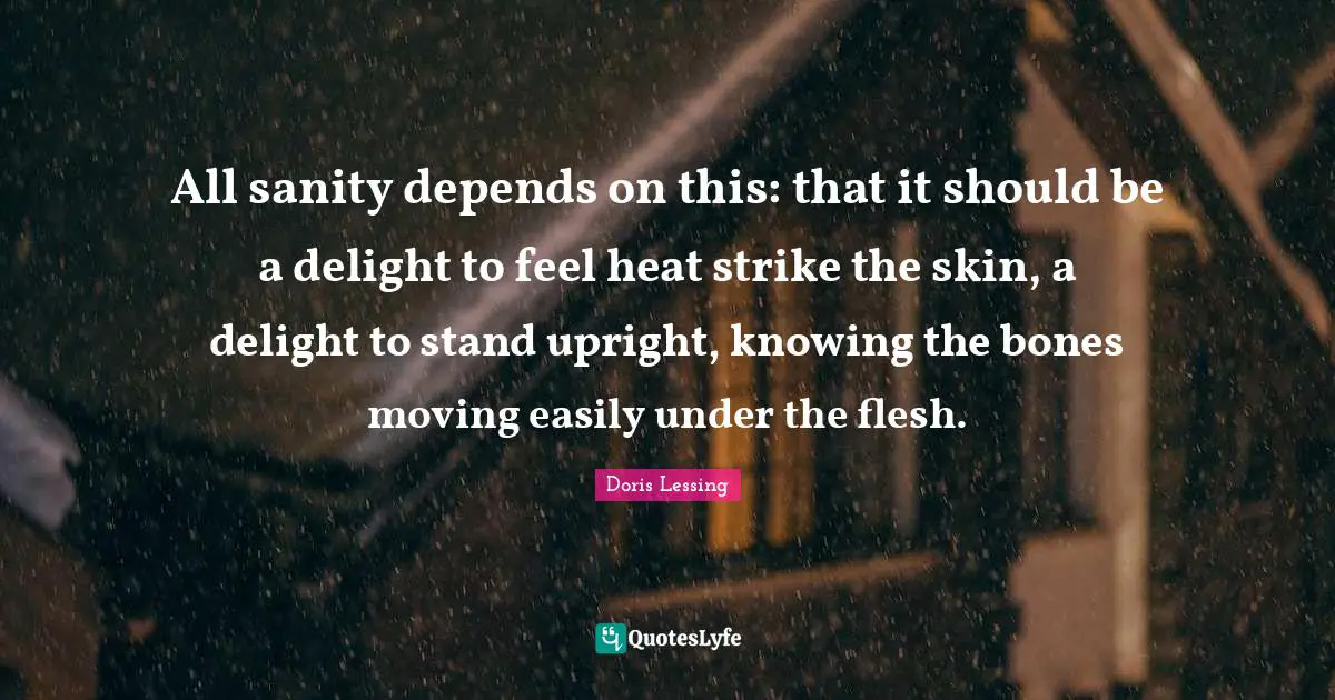 All sanity depends on this: that it should be a delight to feel heat strike the skin, a delight to stand upright, knowing the bones moving easily under the flesh.