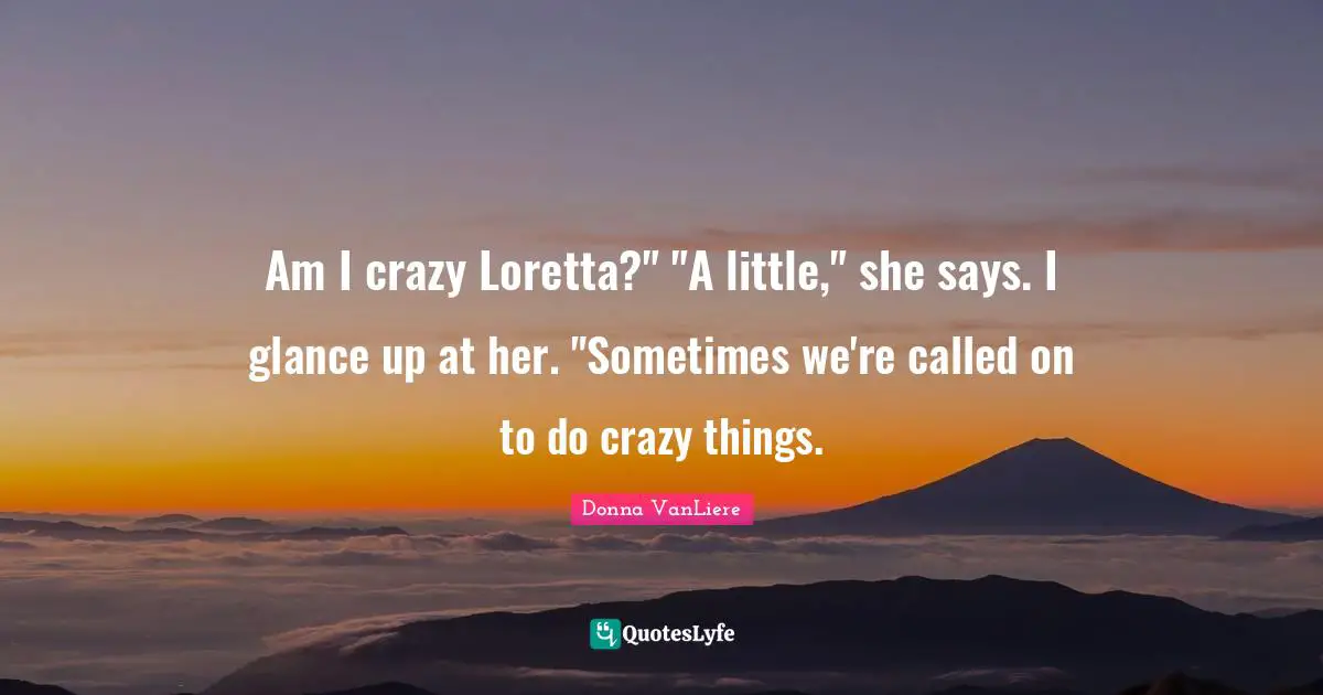 Am I crazy Loretta?" "A little," she says. I glance up at her. "Sometimes we're called on to do crazy things.