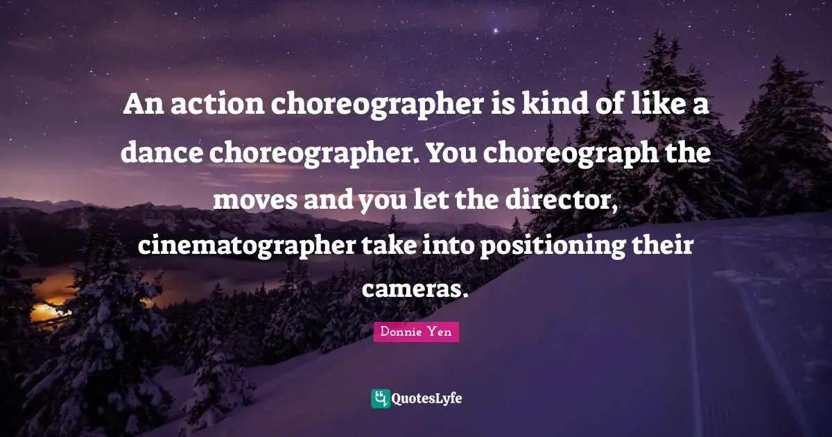 An action choreographer is kind of like a dance choreographer. You choreograph the moves and you let the director, cinematographer take into positioning their cameras.