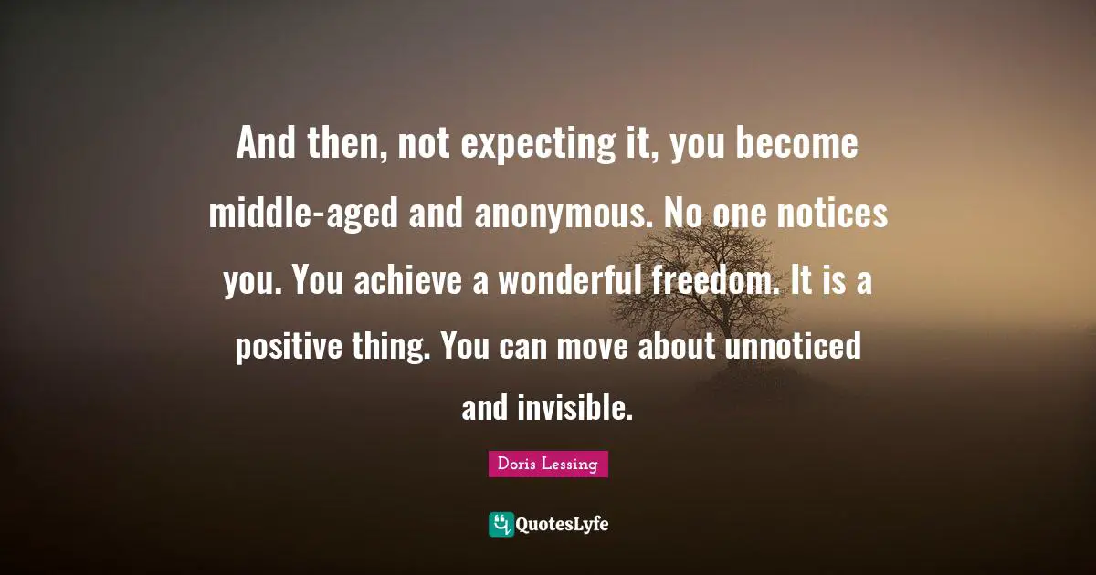 And then, not expecting it, you become middle-aged and anonymous. No one notices you. You achieve a wonderful freedom. It is a positive thing. You can move about unnoticed and invisible.