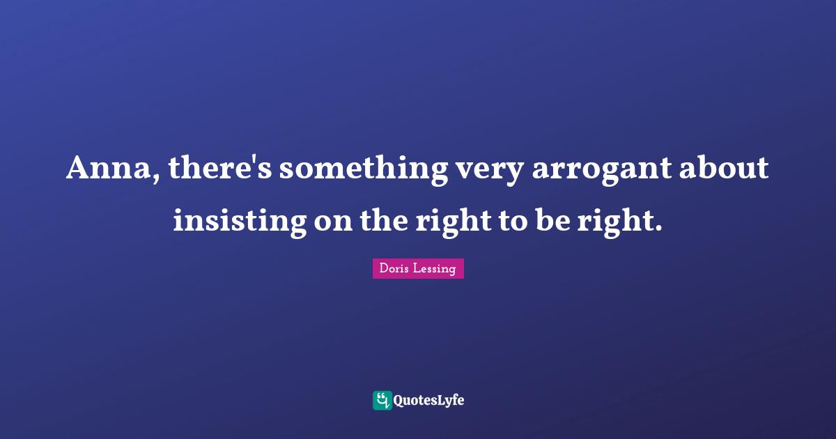 Anna, there's something very arrogant about insisting on the right to be right.