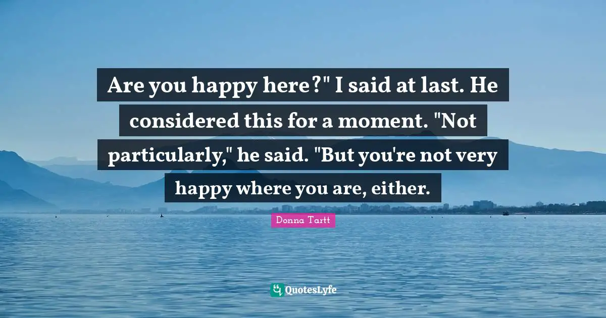 Are you happy here?" I said at last. He considered this for a moment. "Not particularly," he said. "But you're not very happy where you are, either.