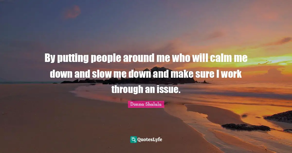 By putting people around me who will calm me down and slow me down and make sure I work through an issue.