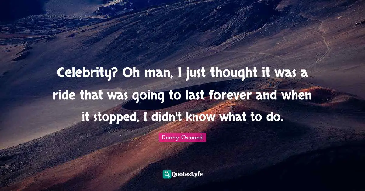 Celebrity? Oh man, I just thought it was a ride that was going to last forever and when it stopped, I didn't know what to do.