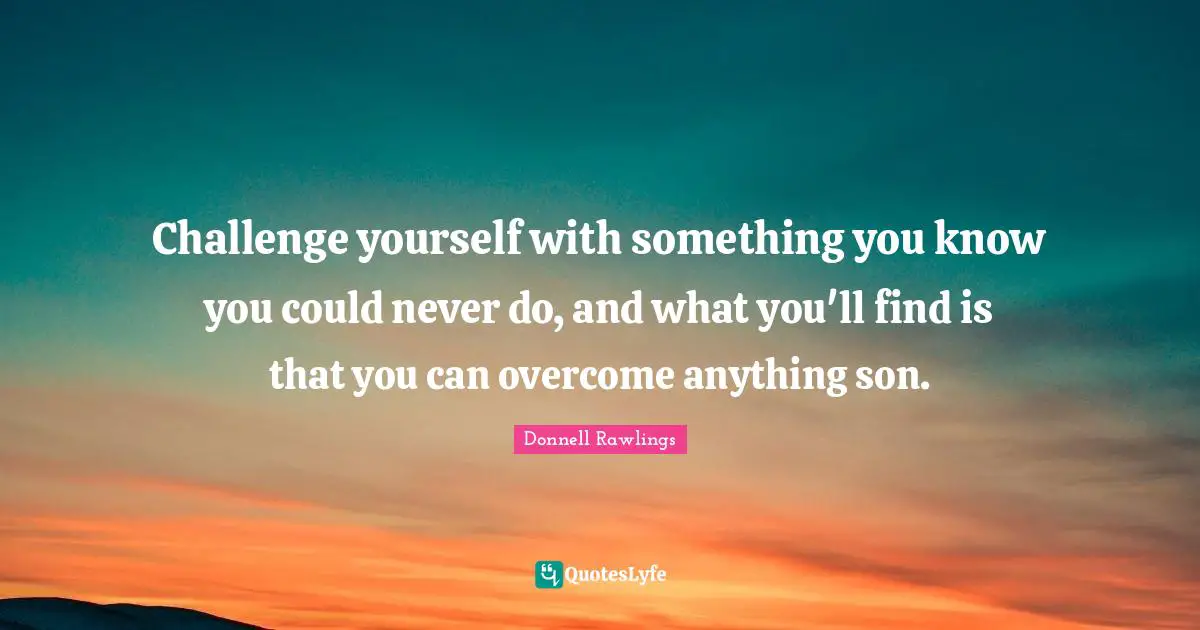 Challenge yourself with something you know you could never do, and what you'll find is that you can overcome anything son.