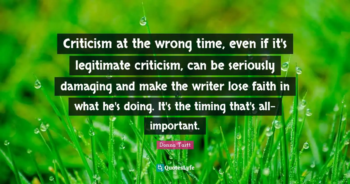 Criticism at the wrong time, even if it's legitimate criticism, can be seriously damaging and make the writer lose faith in what he's doing. It's the timing that's all-important.