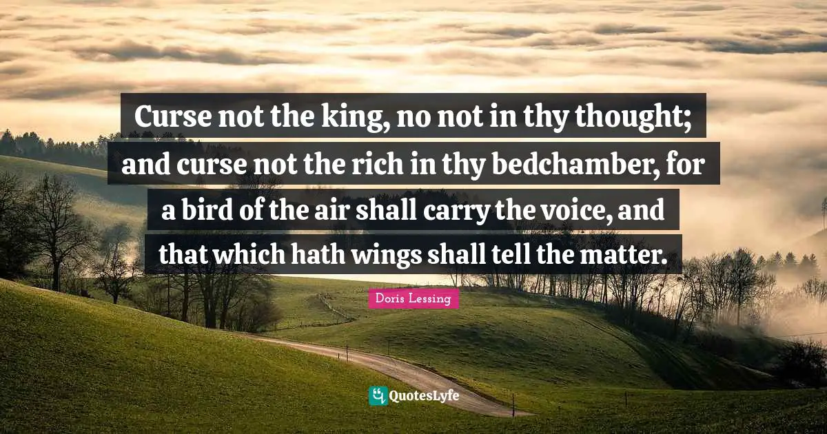 Curse not the king, no not in thy thought; and curse not the rich in thy bedchamber, for a bird of the air shall carry the voice, and that which hath wings shall tell the matter.