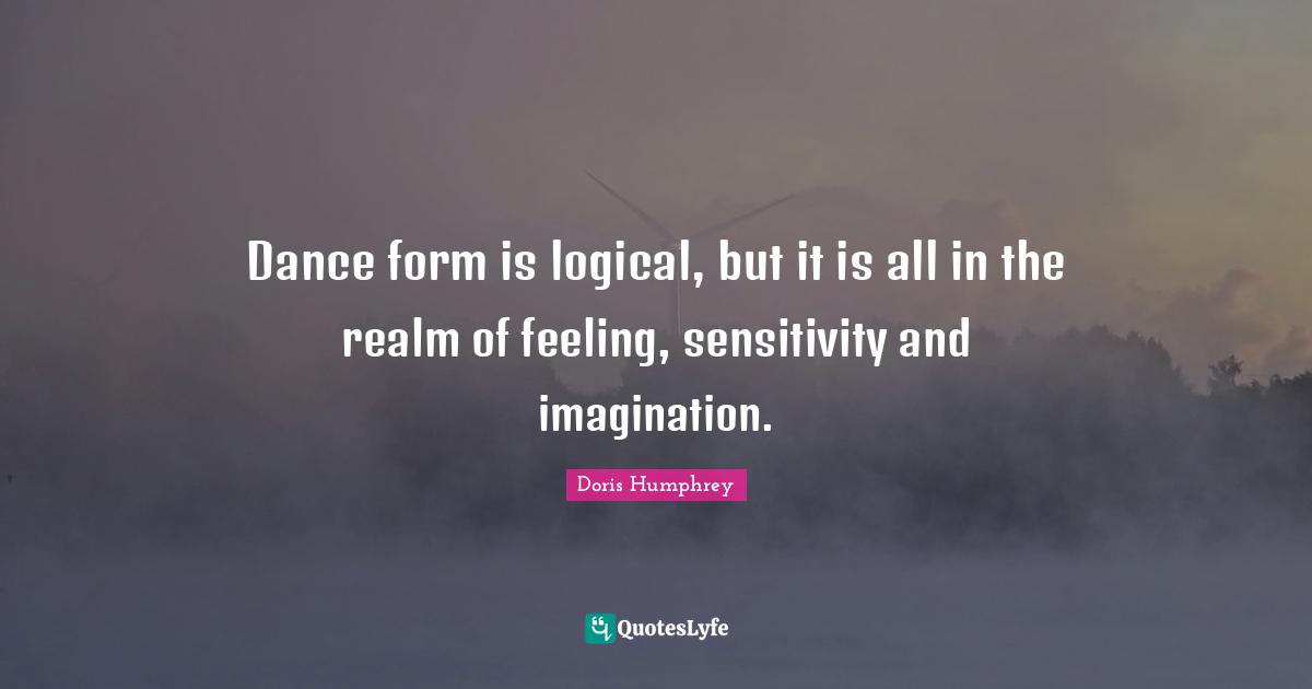 Doris Humphrey Quotes: "Dance form is logical, but it is all in the realm of feeling, sensitivity and imagination."