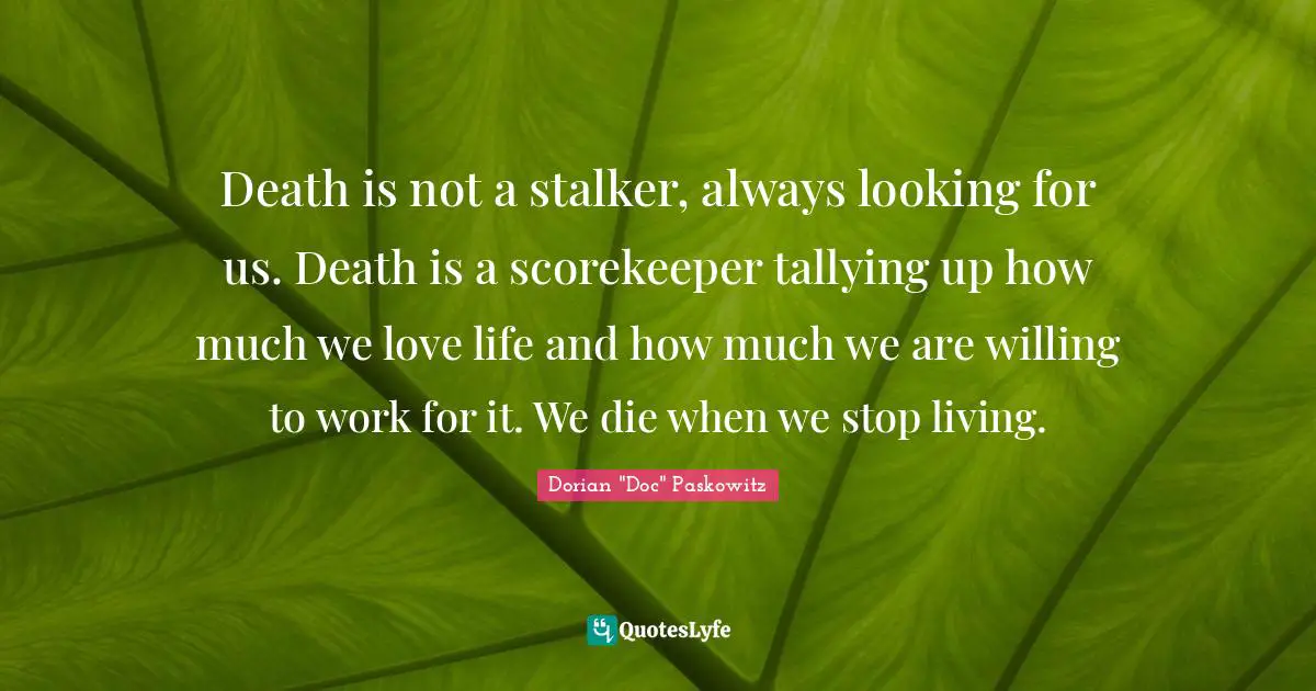 Death is not a stalker, always looking for us. Death is a scorekeeper tallying up how much we love life and how much we are willing to work for it. We die when we stop living.