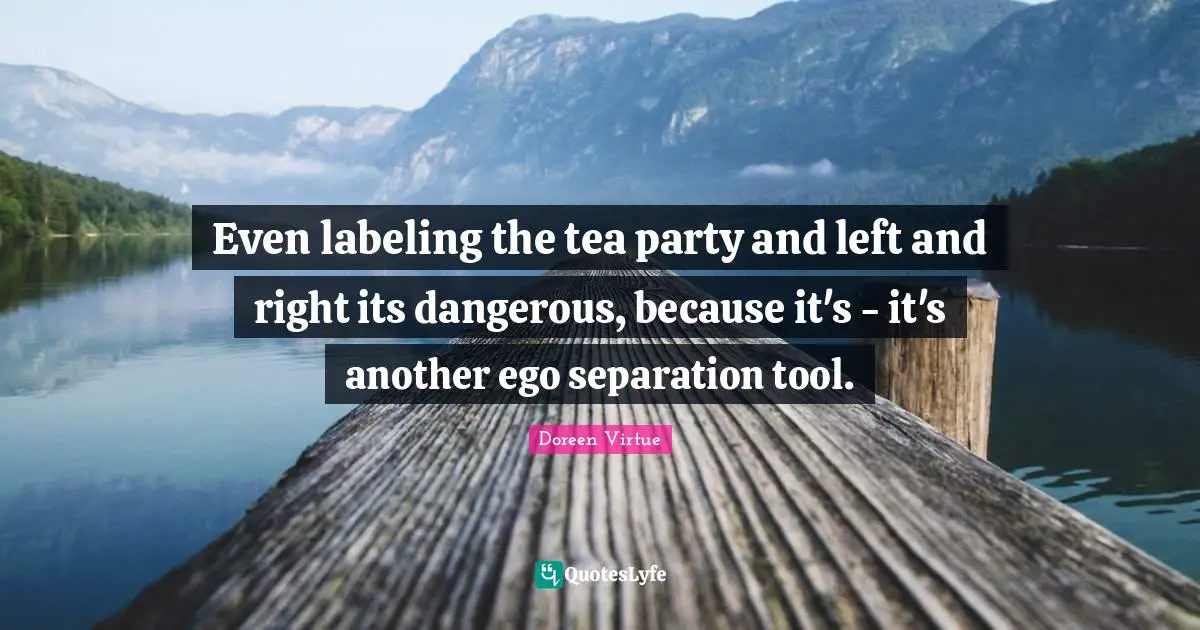 Even labeling the tea party and left and right its dangerous, because it's - it's another ego separation tool.