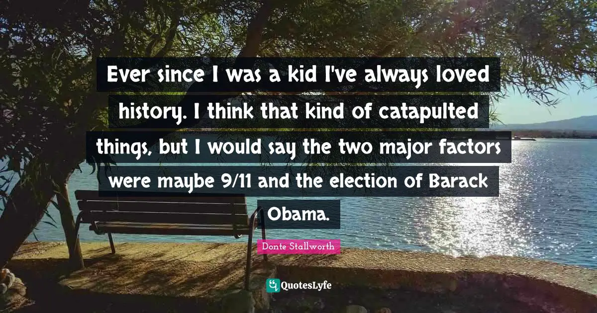 Ever since I was a kid I've always loved history. I think that kind of catapulted things, but I would say the two major factors were maybe 9/11 and the election of Barack Obama.