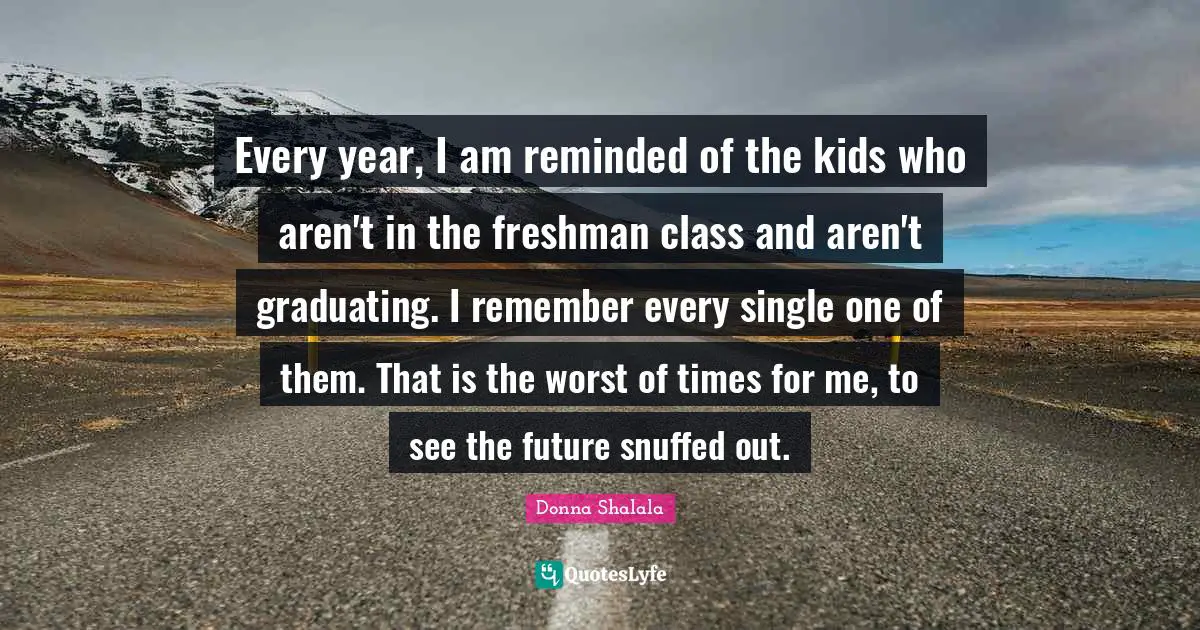 Every year, I am reminded of the kids who aren't in the freshman class and aren't graduating. I remember every single one of them. That is the worst of times for me, to see the future snuffed out.