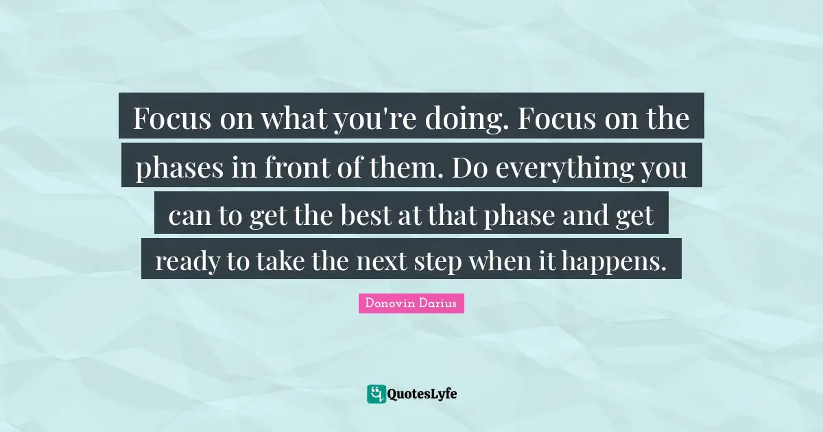 Focus on what you're doing. Focus on the phases in front of them. Do everything you can to get the best at that phase and get ready to take the next step when it happens.