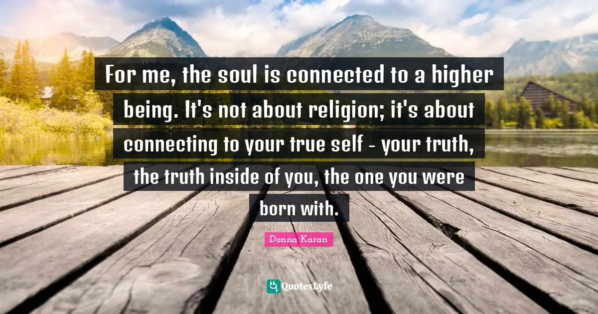 For me, the soul is connected to a higher being. It's not about religion; it's about connecting to your true self - your truth, the truth inside of you, the one you were born with.