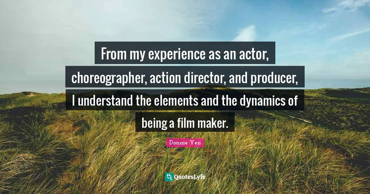 From my experience as an actor, choreographer, action director, and producer, I understand the elements and the dynamics of being a film maker.