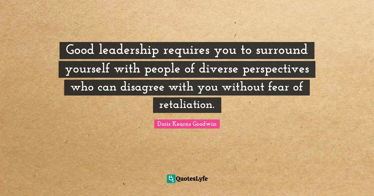 Good leadership requires you to surround yourself with people of diverse perspectives who can disagree with you without fear of retaliation.