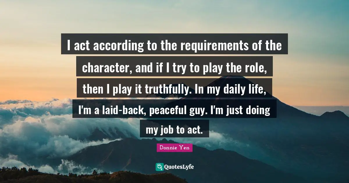 I act according to the requirements of the character, and if I try to play the role, then I play it truthfully. In my daily life, I'm a laid-back, peaceful guy. I'm just doing my job to act.