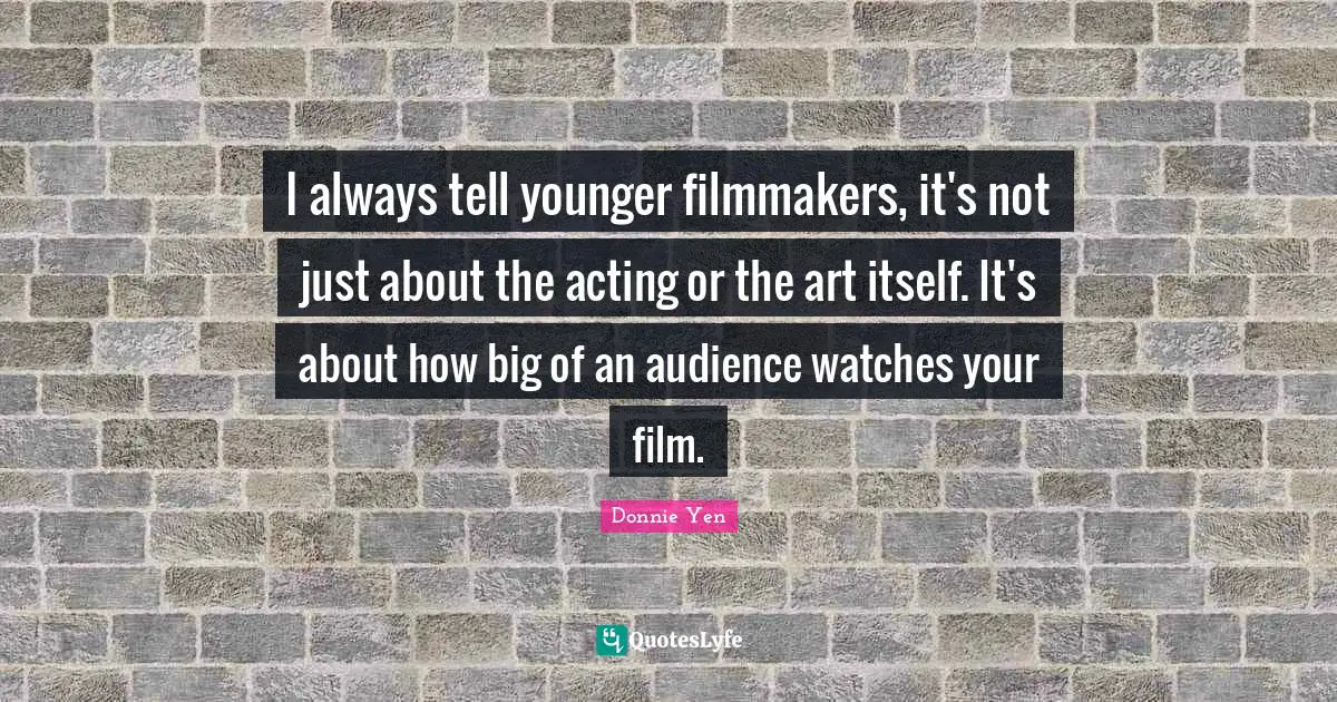 I always tell younger filmmakers, it's not just about the acting or the art itself. It's about how big of an audience watches your film.