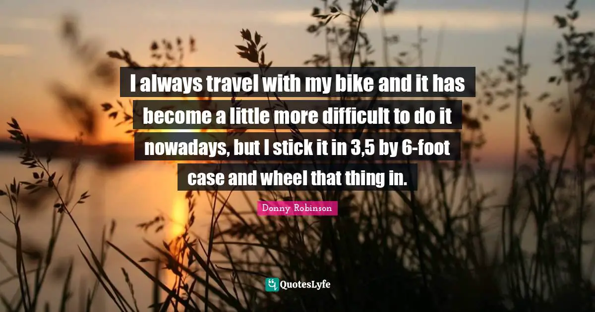 I always travel with my bike and it has become a little more difficult to do it nowadays, but I stick it in 3,5 by 6-foot case and wheel that thing in.