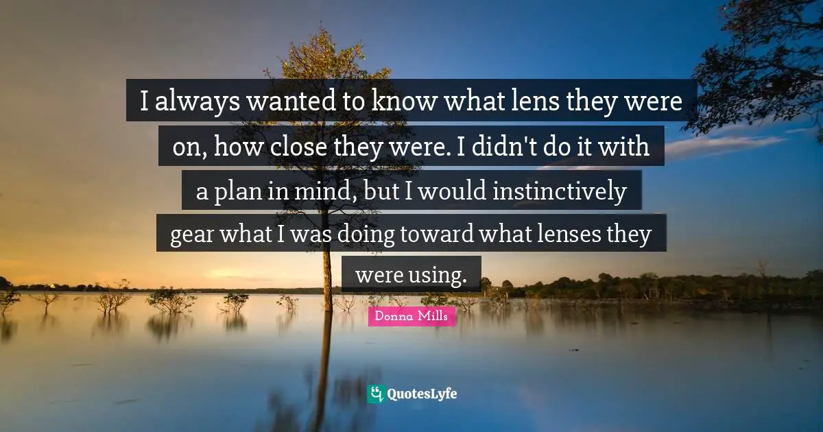 I always wanted to know what lens they were on, how close they were. I didn't do it with a plan in mind, but I would instinctively gear what I was doing toward what lenses they were using.