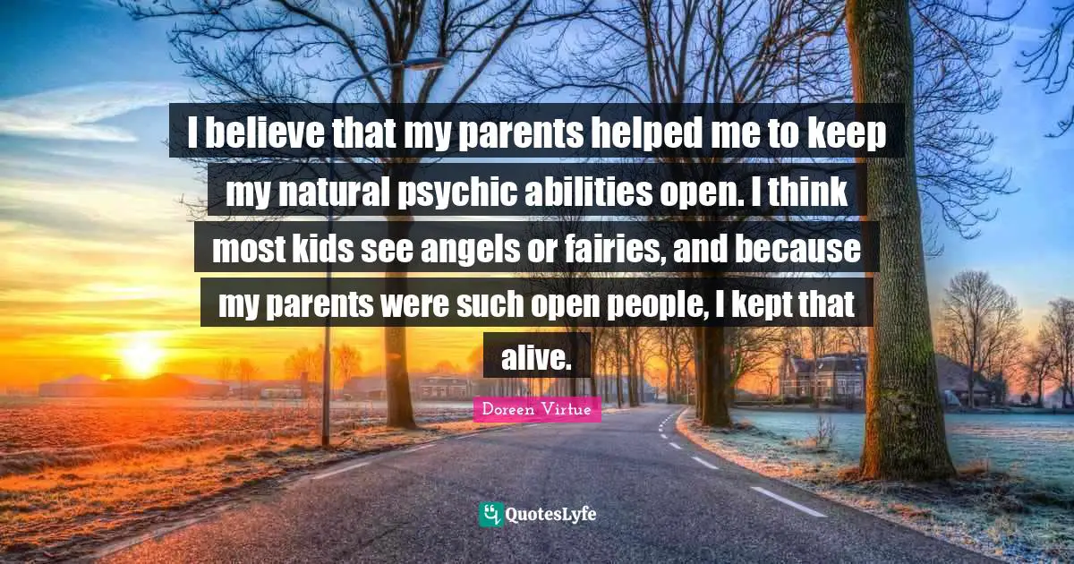 I believe that my parents helped me to keep my natural psychic abilities open. I think most kids see angels or fairies, and because my parents were such open people, I kept that alive.