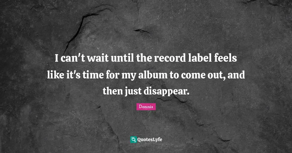 I can't wait until the record label feels like it's time for my album to come out, and then just disappear.