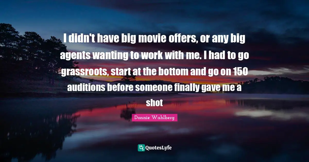 I didn't have big movie offers, or any big agents wanting to work with me. I had to go grassroots, start at the bottom and go on 150 auditions before someone finally gave me a shot