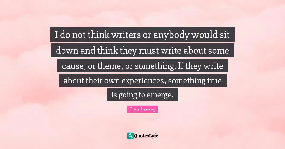 I do not think writers or anybody would sit down and think they must write about some cause, or theme, or something. If they write about their own experiences, something true is going to emerge.
