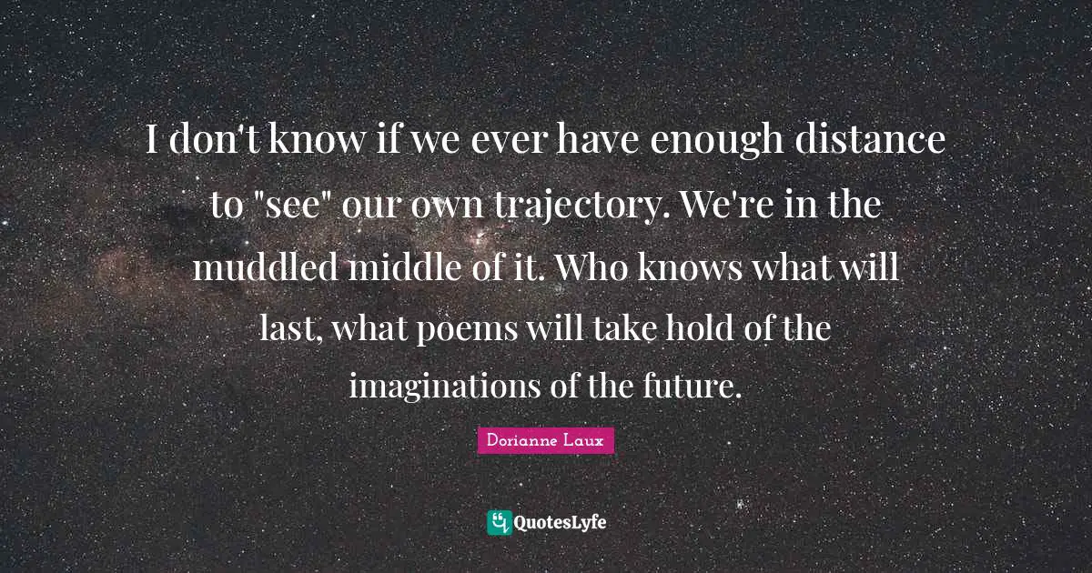 I don't know if we ever have enough distance to "see" our own trajectory. We're in the muddled middle of it. Who knows what will last, what poems will take hold of the imaginations of the future.