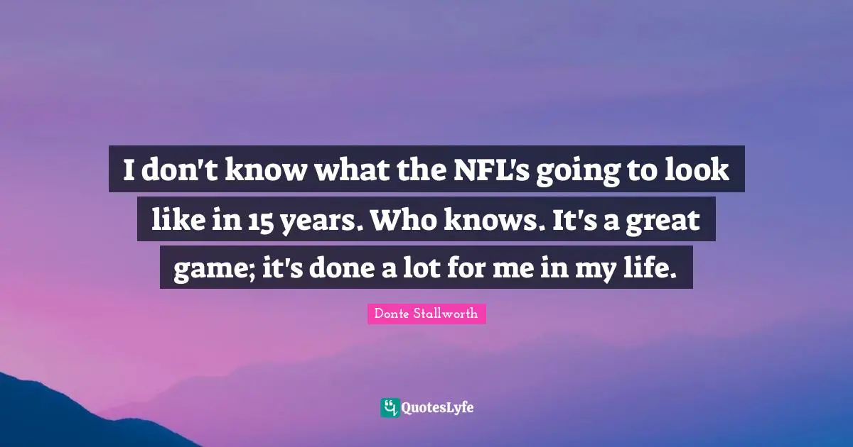 I don't know what the NFL's going to look like in 15 years. Who knows. It's a great game; it's done a lot for me in my life.