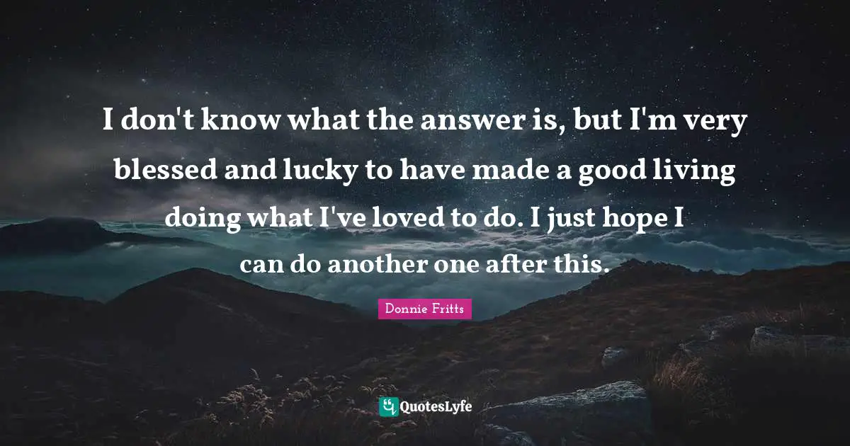 I don't know what the answer is, but I'm very blessed and lucky to have made a good living doing what I've loved to do. I just hope I can do another one after this.