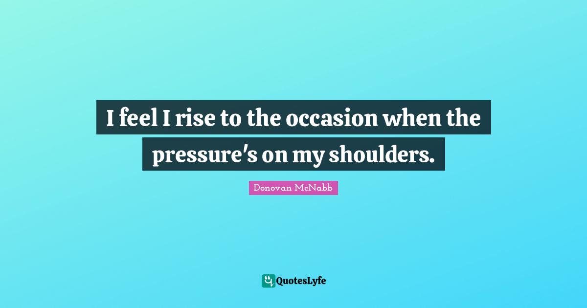 I feel I rise to the occasion when the pressure's on my shoulders.