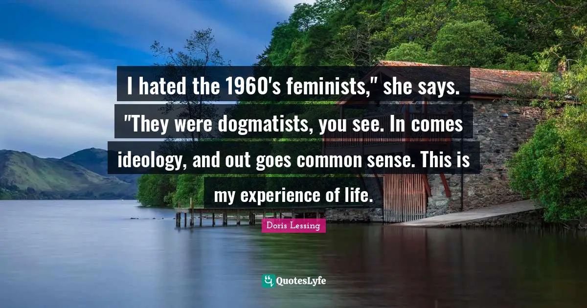 I hated the 1960's feminists," she says. "They were dogmatists, you see. In comes ideology, and out goes common sense. This is my experience of life.