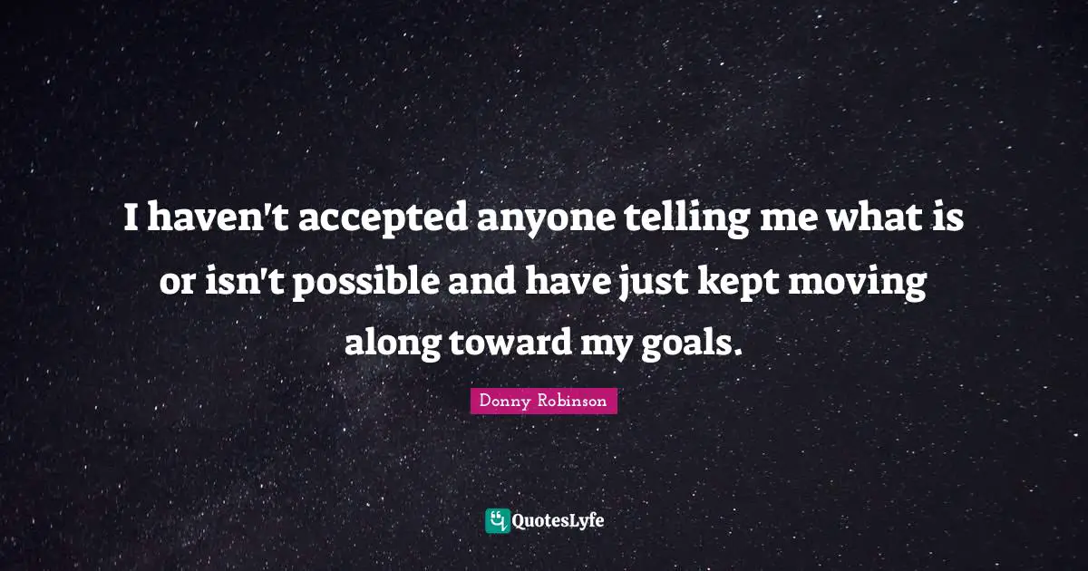 I haven't accepted anyone telling me what is or isn't possible and have just kept moving along toward my goals.