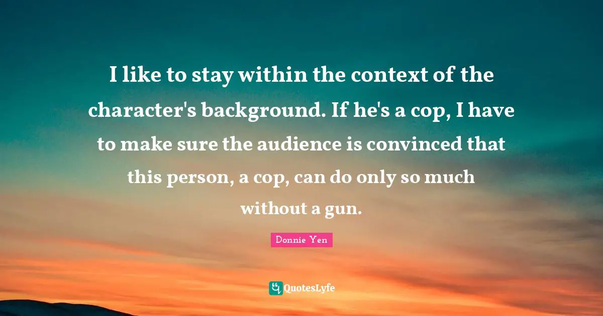 Cop Quotes: "I like to stay within the context of the character's background. If he's a cop, I have to make sure the audience is convinced that this person, a cop, can do only so much without a gun."